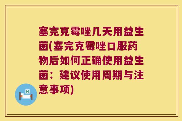 塞完克霉唑几天用益生菌(塞完克霉唑口服药物后如何正确使用益生菌：建议使用周期与注意事项)