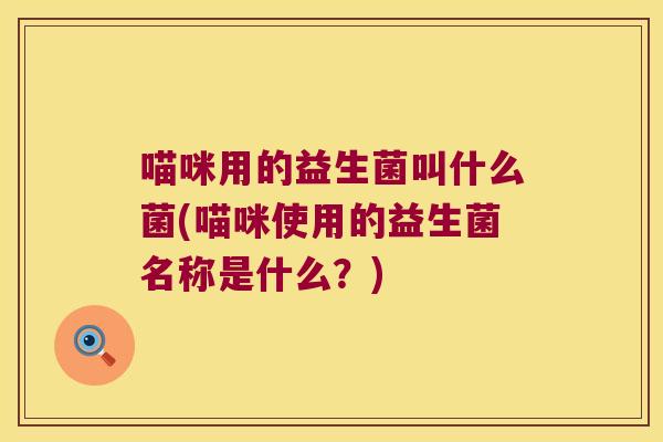 喵咪用的益生菌叫什么菌(喵咪使用的益生菌名称是什么？)