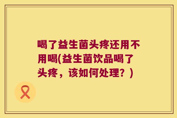 喝了益生菌头疼还用不用喝(益生菌饮品喝了头疼，该如何处理？)