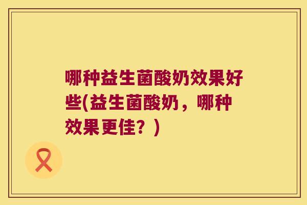 哪种益生菌酸奶效果好些(益生菌酸奶，哪种效果更佳？)