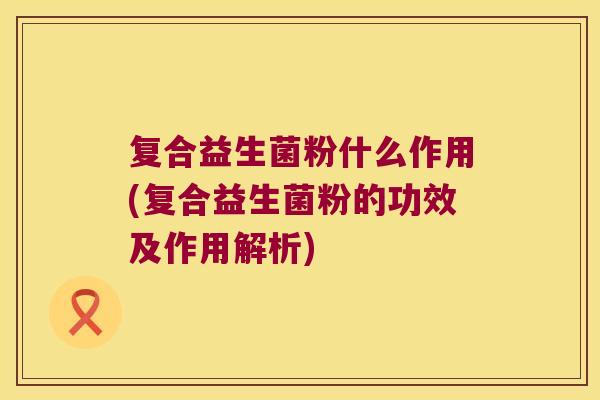 复合益生菌粉什么作用(复合益生菌粉的功效及作用解析) 复合益生菌粉什么作用(复合益生菌粉的功效及作用解析)