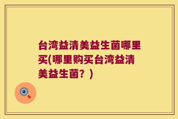 台湾益清美益生菌哪里买(哪里购买台湾益清美益生菌？)