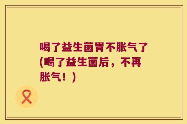 喝了益生菌胃不胀气了(喝了益生菌后，不再胀气！)