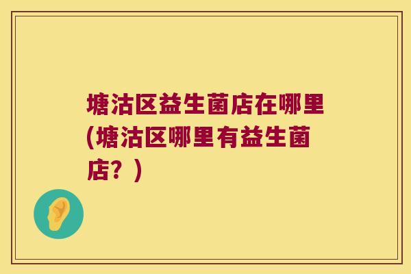 塘沽区益生菌店在哪里(塘沽区哪里有益生菌店？)