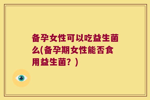 备孕女性可以吃益生菌么(备孕期女性能否食用益生菌?) 备孕女性可以吃益生菌么(备孕期女性能否食用益生菌?)