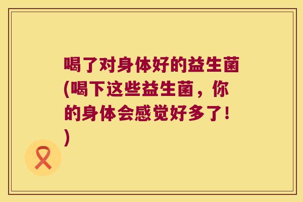 喝了对身体好的益生菌(喝下这些益生菌，你的身体会感觉好多了！)