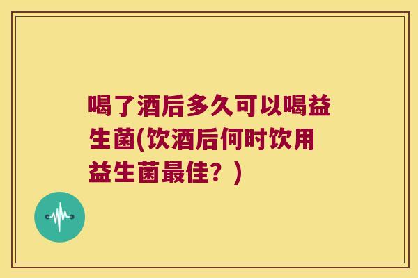 喝了酒后多久可以喝益生菌(饮酒后何时饮用益生菌佳?) 喝了酒后多久可以喝益生菌(饮酒后何时饮用益生菌佳?)