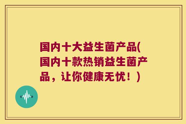 国内十大益生菌产品(国内十款热销益生菌产品，让你健康无忧！)