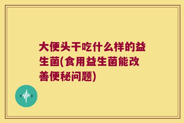 大便头干吃什么样的益生菌(食用益生菌能改善便秘问题)