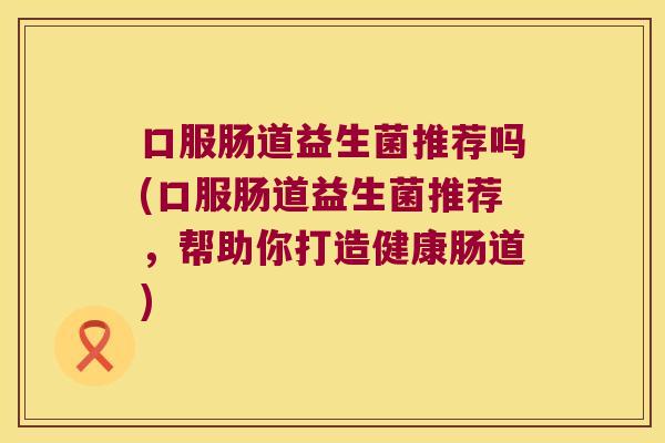 口服肠道益生菌推荐吗(口服肠道益生菌推荐，帮助你打造健康肠道)