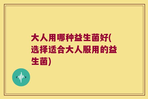 大人用哪种益生菌好(选择适合大人服用的益生菌)