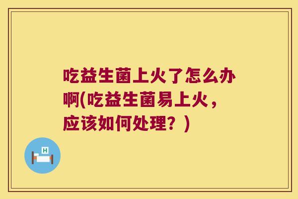 吃益生菌上火了怎么办啊(吃益生菌易上火，应该如何处理？)