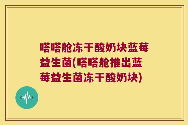 嗒嗒舱冻干酸奶块蓝莓益生菌(嗒嗒舱推出蓝莓益生菌冻干酸奶块)