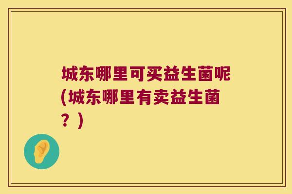 城东哪里可买益生菌呢(城东哪里有卖益生菌？)