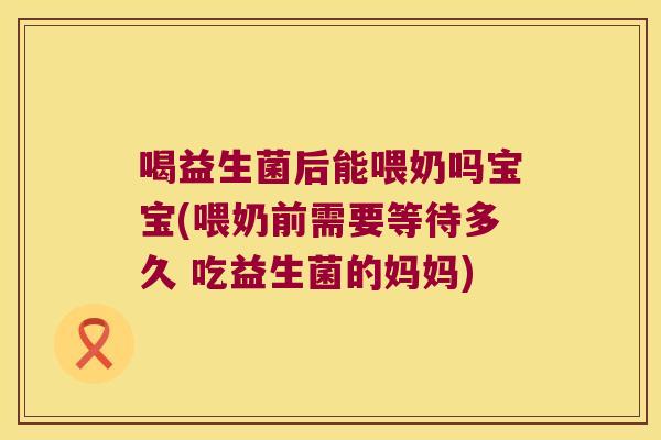 喝益生菌后能喂奶吗宝宝(喂奶前需要等待多久 吃益生菌的妈妈) 喝益生菌后能喂奶吗宝宝(喂奶前需要等待多久 吃益生菌的妈妈)