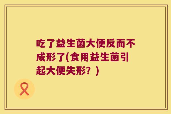 吃了益生菌大便反而不成形了(食用益生菌引起大便失形？)