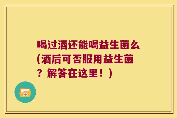 喝过酒还能喝益生菌么(酒后可否服用益生菌？解答在这里！)