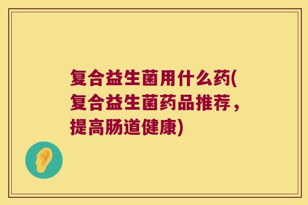 复合益生菌用什么药(复合益生菌药品推荐，提高肠道健康)