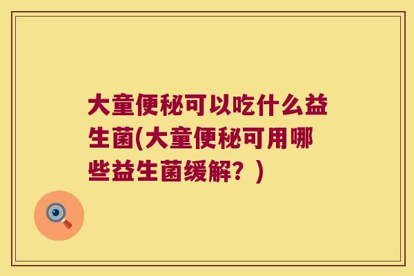 大童便秘可以吃什么益生菌(大童便秘可用哪些益生菌缓解？)