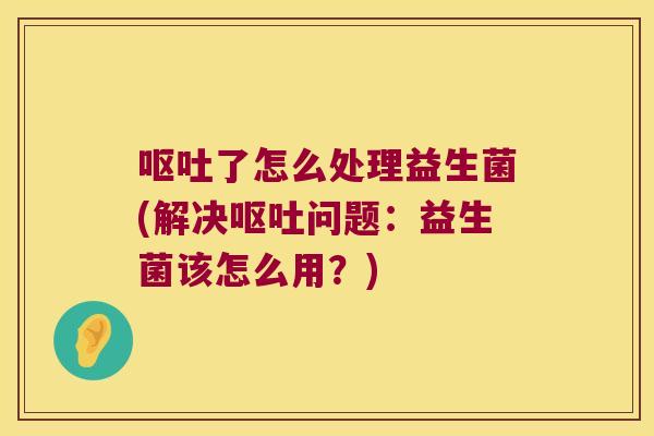 呕吐了怎么处理益生菌(解决呕吐问题：益生菌该怎么用？)