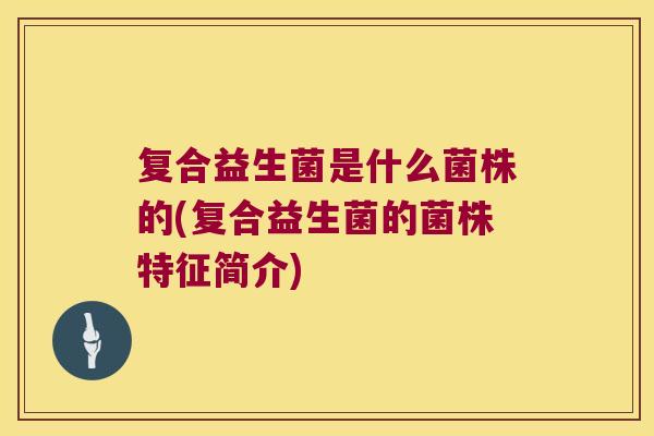 复合益生菌是什么菌株的(复合益生菌的菌株特征简介)
