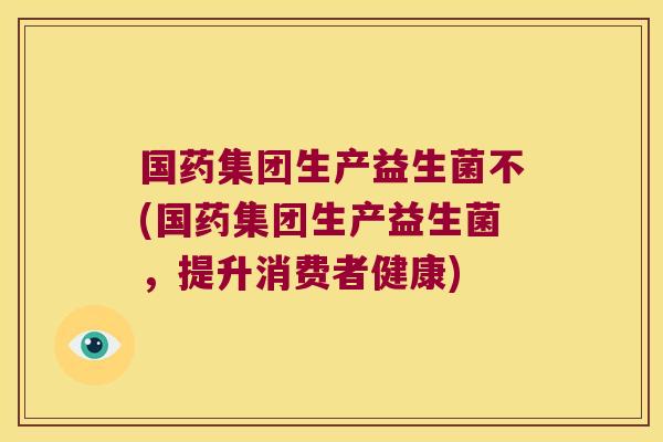 国药集团生产益生菌不(国药集团生产益生菌，提升消费者健康)