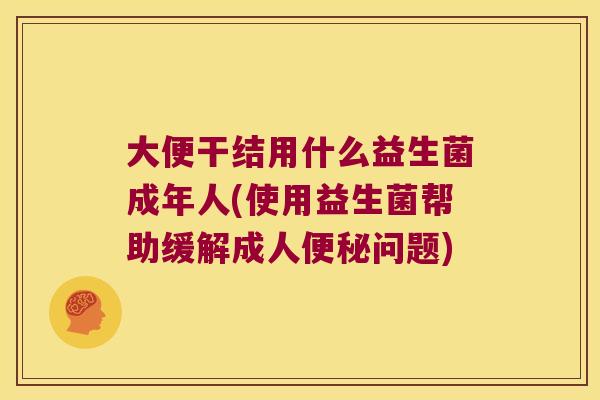 大便干结用什么益生菌成年人(使用益生菌帮助缓解成人便秘问题)