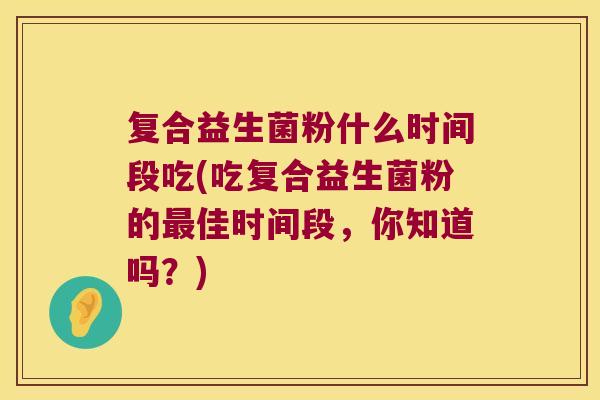 复合益生菌粉什么时间段吃(吃复合益生菌粉的佳时间段,你知道吗?) 复合益生菌粉什么时间段吃(吃复合益生菌粉的佳时间段,你知道吗?)