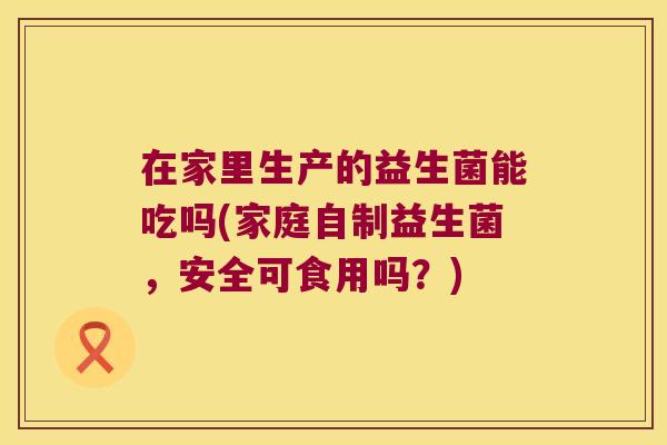 在家里生产的益生菌能吃吗(家庭自制益生菌，安全可食用吗？)