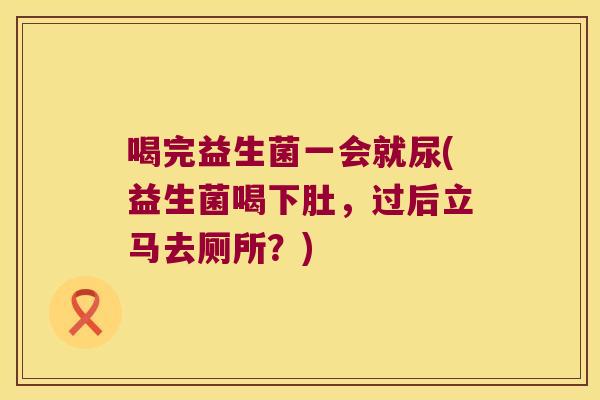 喝完益生菌一会就尿(益生菌喝下肚，过后立马去厕所？)