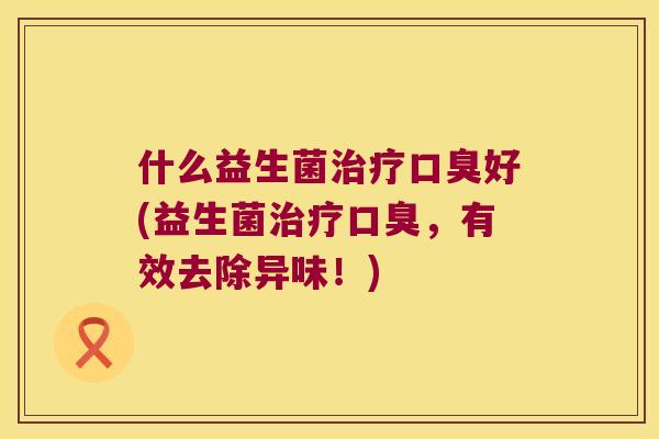 什么益生菌治疗口臭好(益生菌治疗口臭，有效去除异味！)