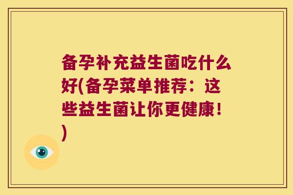 备孕补充益生菌吃什么好(备孕菜单推荐:这些益生菌让你更健康!) 备孕补充益生菌吃什么好(备孕菜单推荐:这些益生菌让你更健康!)