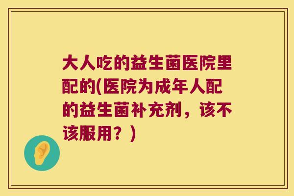 大人吃的益生菌医院里配的(医院为成年人配的益生菌补充剂,该不该服用?) 大人吃的益生菌医院里配的(医院为成年人配的益生菌补充剂,该不该服用?)