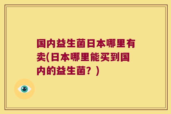 国内益生菌日本哪里有卖(日本哪里能买到国内的益生菌？)