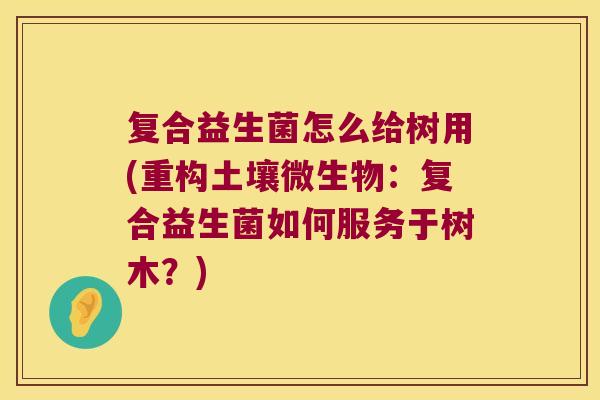 复合益生菌怎么给树用(重构土壤微生物:复合益生菌如何服务于树木?) 复合益生菌怎么给树用(重构土壤微生物:复合益生菌如何服务于树木?)