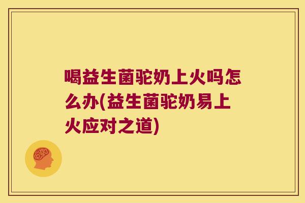喝益生菌驼奶上火吗怎么办(益生菌驼奶易上火应对之道)