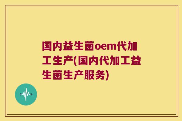 国内益生菌oem代加工生产(国内代加工益生菌生产服务)