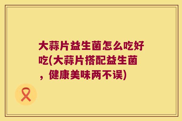 大蒜片益生菌怎么吃好吃(大蒜片搭配益生菌，健康美味两不误)