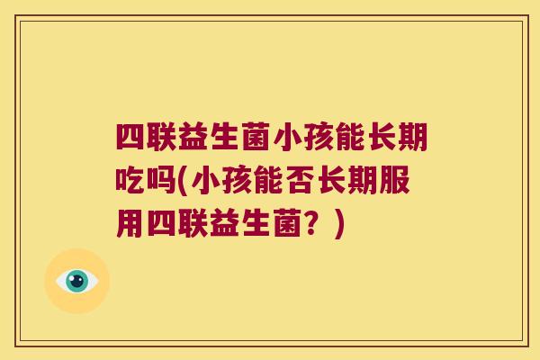 四联益生菌小孩能长期吃吗(小孩能否长期服用四联益生菌？)