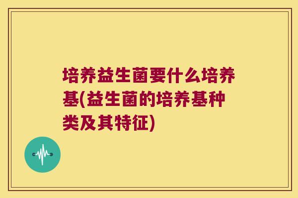 培养益生菌要什么培养基(益生菌的培养基种类及其特征)