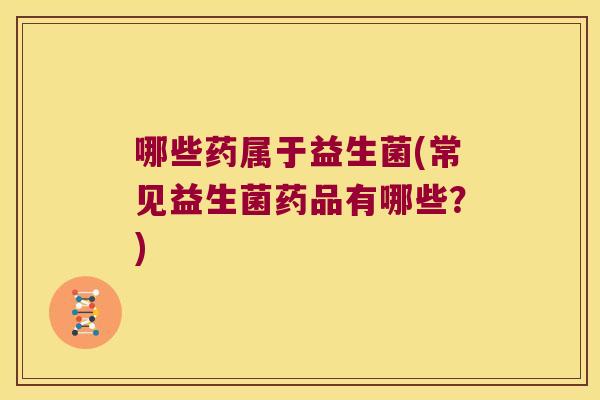 哪些药属于益生菌(常见益生菌药品有哪些？)