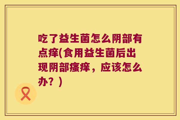 吃了益生菌怎么阴部有点痒(食用益生菌后出现阴部瘙痒，应该怎么办？)