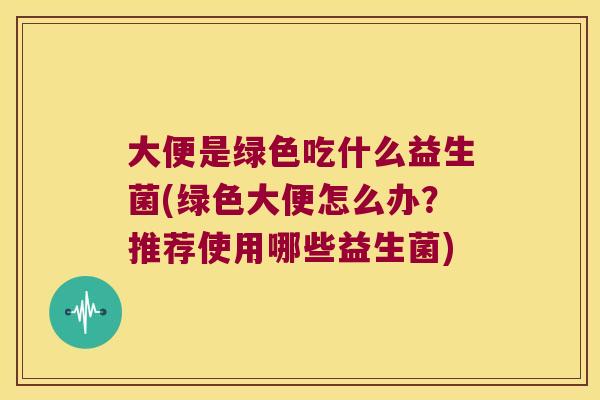 大便是绿色吃什么益生菌(绿色大便怎么办？推荐使用哪些益生菌)