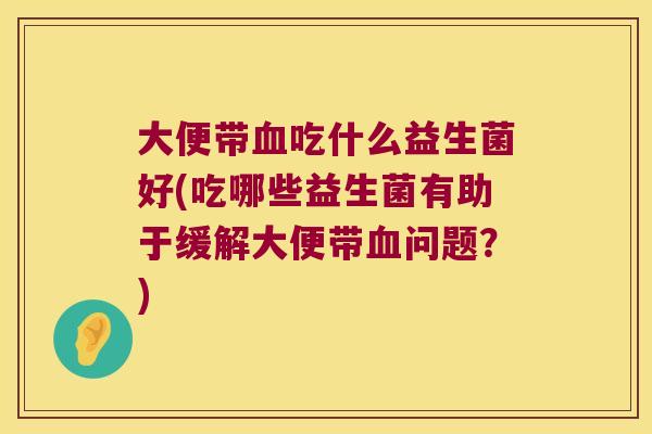 大便带血吃什么益生菌好(吃哪些益生菌有助于缓解大便带血问题？)