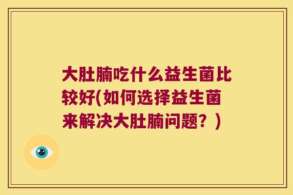 大肚腩吃什么益生菌比较好(如何选择益生菌来解决大肚腩问题？)