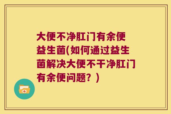 大便不净肛门有余便 益生菌(如何通过益生菌解决大便不干净肛门有余便问题？)