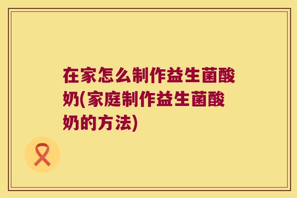 在家怎么制作益生菌酸奶(家庭制作益生菌酸奶的方法)