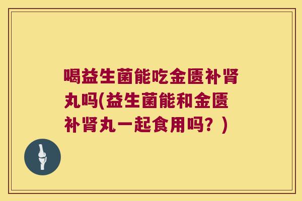 喝益生菌能吃金匮补肾丸吗(益生菌能和金匮补肾丸一起食用吗？)