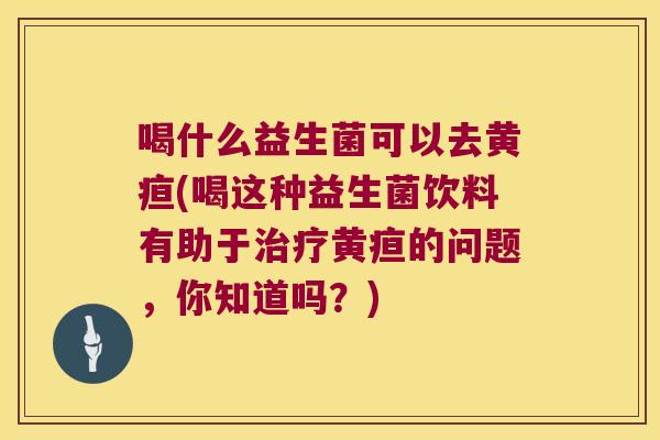 喝什么益生菌可以去黄疸(喝这种益生菌饮料有助于治疗黄疸的问题，你知道吗？)