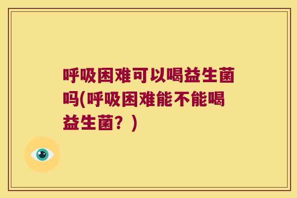 呼吸困难可以喝益生菌吗(呼吸困难能不能喝益生菌？)